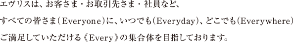 エヴリスは、お客さま・お取引先さま・社員など、すべての皆さま（Everyone）に、いつでも（Everyday）、どこでも（Everywhere）ご満足していただける《Every》の集合体を目指しております。